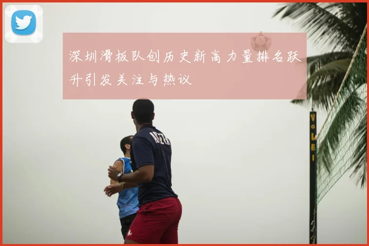 深圳滑板队创历史新高力量排名跃升引发关注与热议