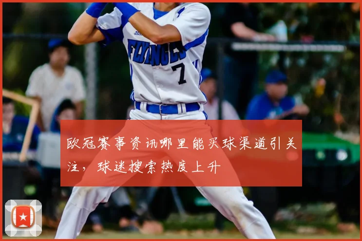 欧冠赛事资讯哪里能买球渠道引关注,球迷搜索热度上升