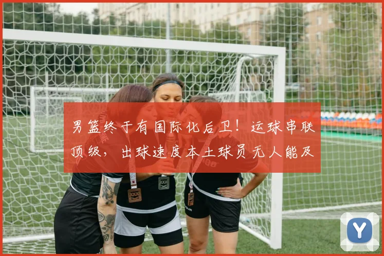 男篮终于有国际化后卫！运球串联顶级，出球速度本土球员无人能及