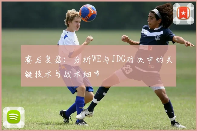 赛后复盘：分析WE与JDG对决中的关键技术与战术细节