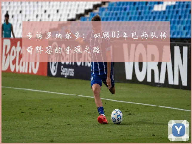 专访罗纳尔多:回顾02年巴西队传奇阵容的夺冠之路