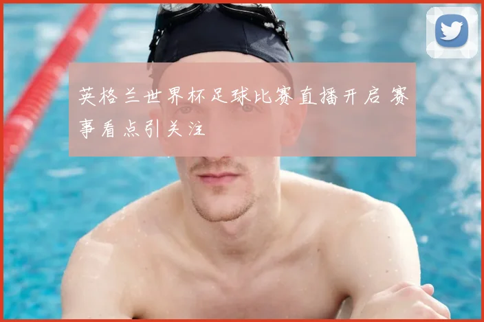 英格兰世界杯足球比赛直播开启 赛事看点引关注