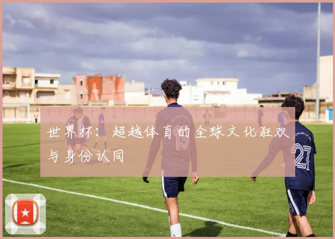 世界杯：超越体育的全球文化狂欢与身份认同