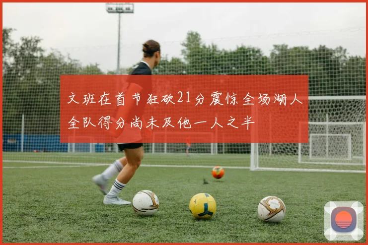 文班在首节狂砍21分震惊全场湖人全队得分尚未及他一人之半