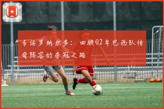 专访罗纳尔多：回顾02年巴西队传奇阵容的夺冠之路