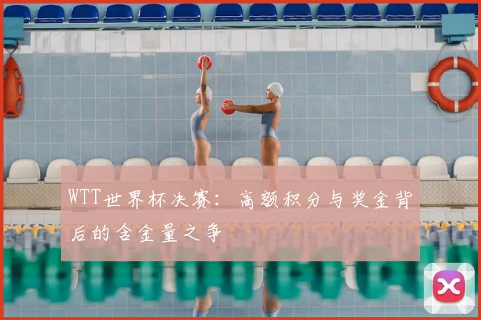 WTT世界杯决赛：高额积分与奖金背后的含金量之争