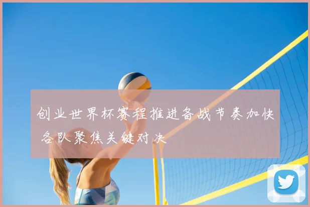 创业世界杯赛程推进备战节奏加快 各队聚焦关键对决