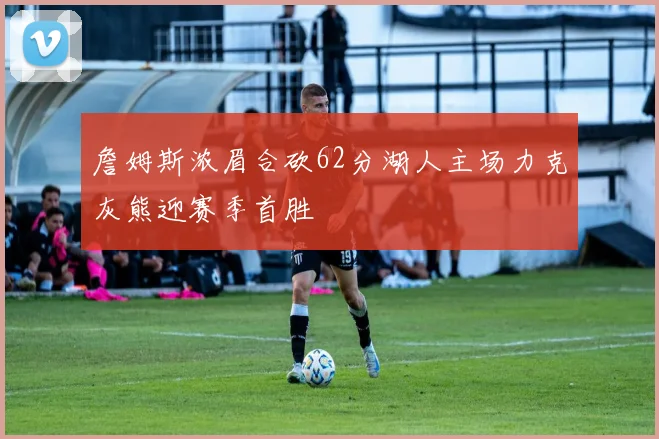 詹姆斯浓眉合砍62分湖人主场力克灰熊迎赛季首胜