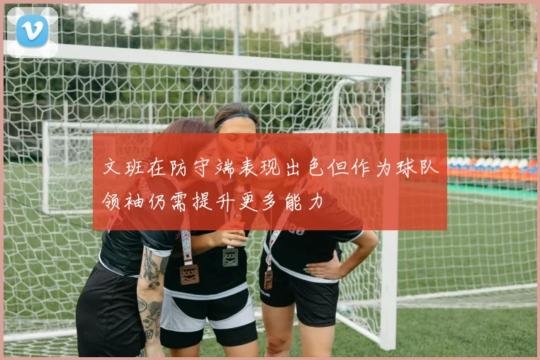 文班在防守端表现出色但作为球队领袖仍需提升更多能力