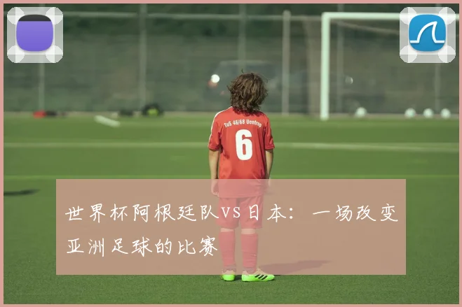 世界杯阿根廷队vs日本：一场改变亚洲足球的比赛