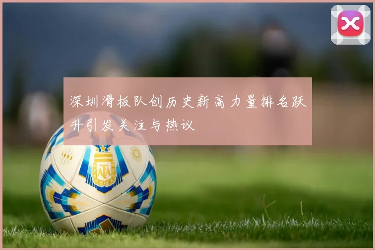 深圳滑板队创历史新高力量排名跃升引发关注与热议