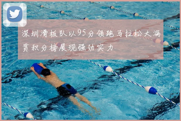 深圳滑板队以95分领跑马拉松大满贯积分榜展现强劲实力