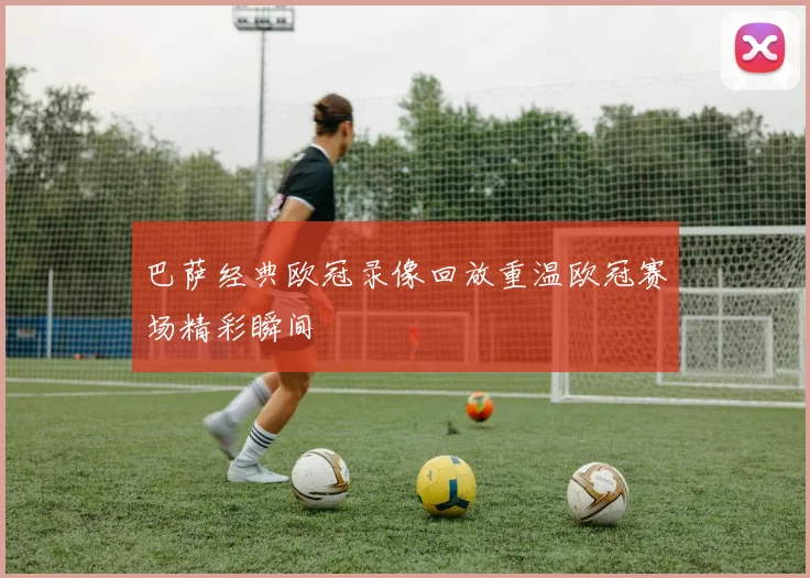 巴萨经典欧冠录像回放重温欧冠赛场精彩瞬间