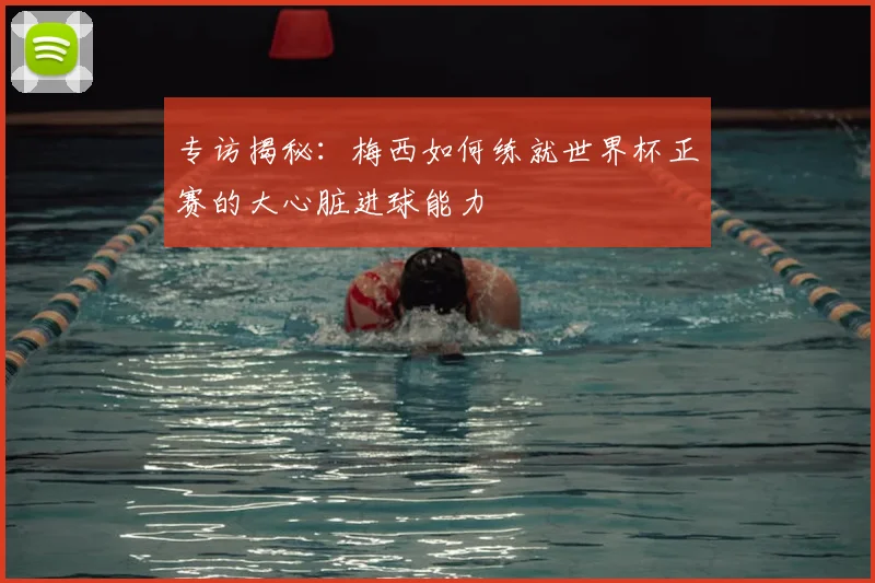 专访揭秘：梅西如何练就世界杯正赛的大心脏进球能力