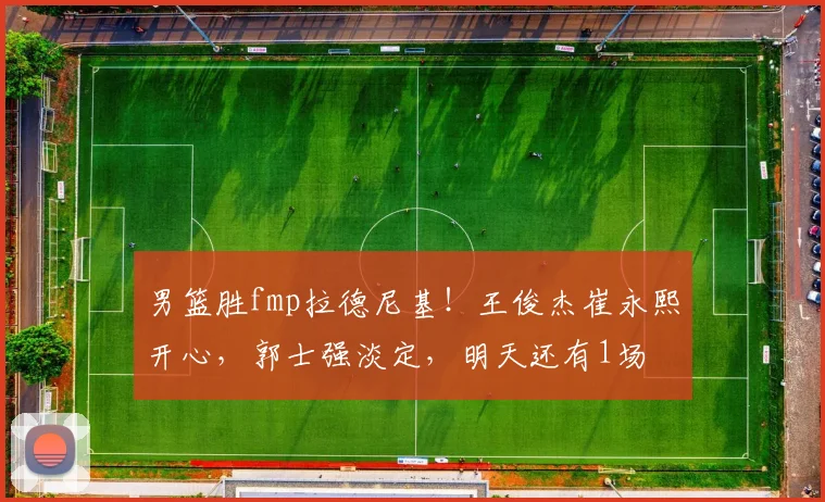 男篮胜fmp拉德尼基！王俊杰崔永熙开心，郭士强淡定，明天还有1场