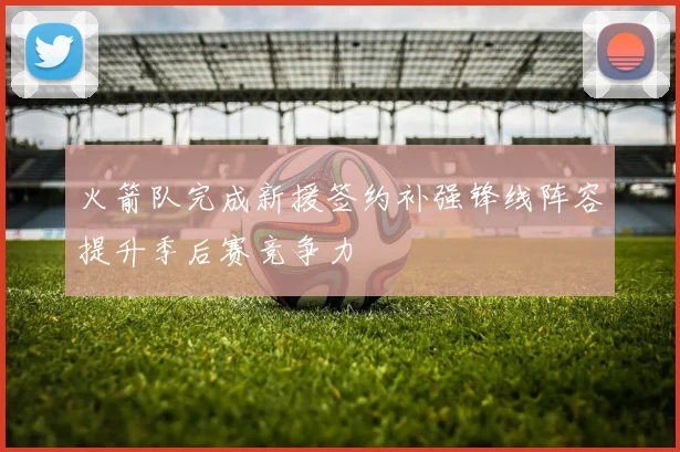 火箭队完成新援签约补强锋线阵容提升季后赛竞争力