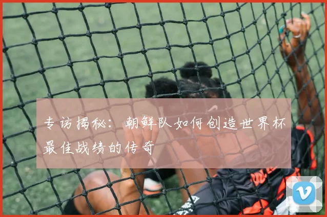 专访揭秘：朝鲜队如何创造世界杯最佳战绩的传奇