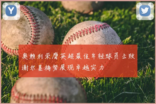 奥赖利荣膺英超最佳年轻球员击败谢尔基梅努展现卓越实力
