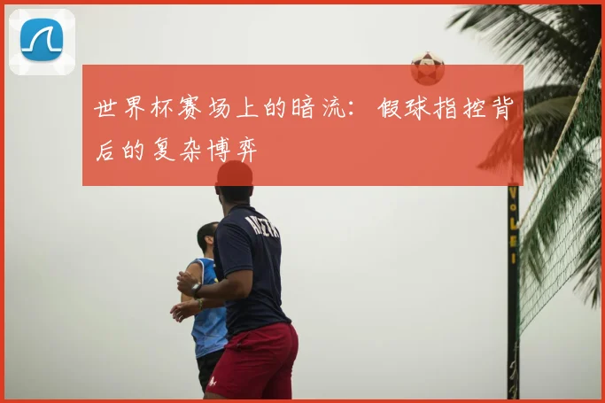 世界杯赛场上的暗流：假球指控背后的复杂博弈