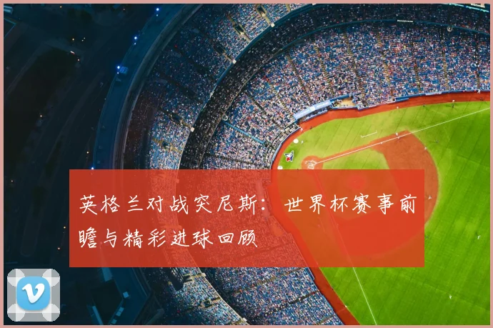 英格兰对战突尼斯:世界杯赛事前瞻与精彩进球回顾