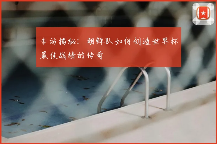 专访揭秘:朝鲜队如何创造世界杯最佳战绩的传奇