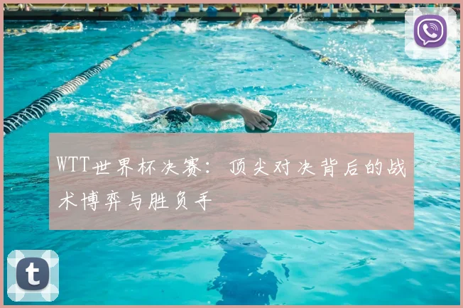 WTT世界杯决赛:顶尖对决背后的战术博弈与胜负手