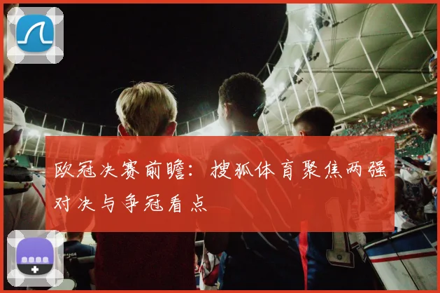 欧冠决赛前瞻：搜狐体育聚焦两强对决与争冠看点