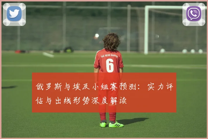 俄罗斯与埃及小组赛预测：实力评估与出线形势深度解读