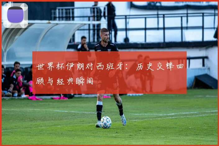 世界杯伊朗对西班牙:历史交锋回顾与经典瞬间