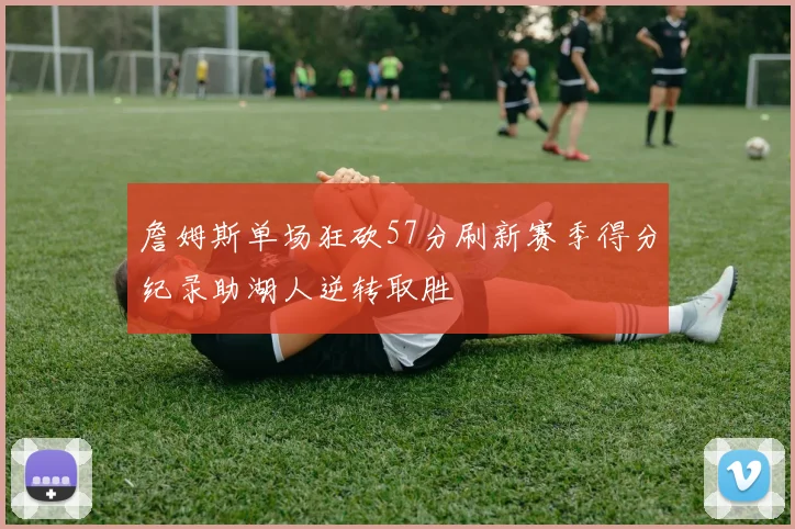 詹姆斯单场狂砍57分刷新赛季得分纪录助湖人逆转取胜