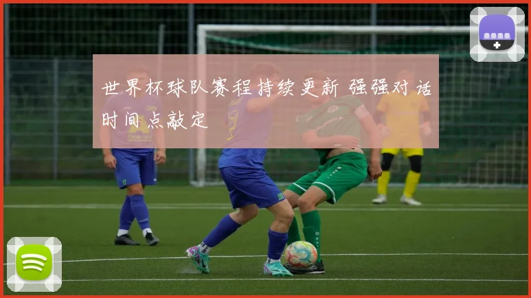 世界杯球队赛程持续更新 强强对话时间点敲定