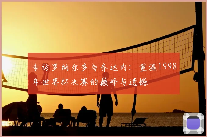 专访罗纳尔多与齐达内:重温1998年世界杯决赛的巅峰与遗憾