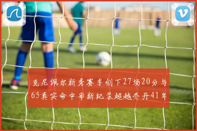 克尼佩尔新秀赛季创下27场20分与65真实命中率新纪录超越乔丹41年历史