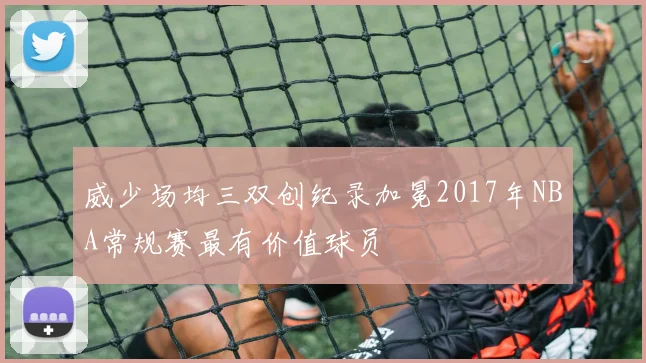 威少场均三双创纪录加冕2017年NBA常规赛最有价值球员