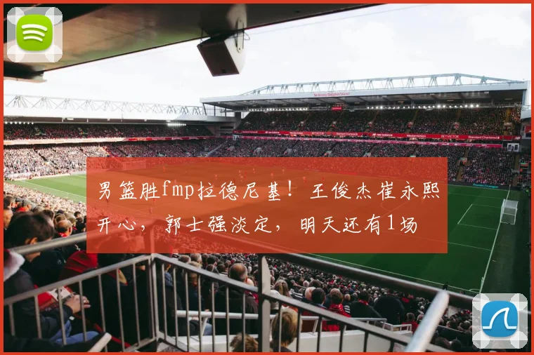 男篮胜fmp拉德尼基！王俊杰崔永熙开心，郭士强淡定，明天还有1场