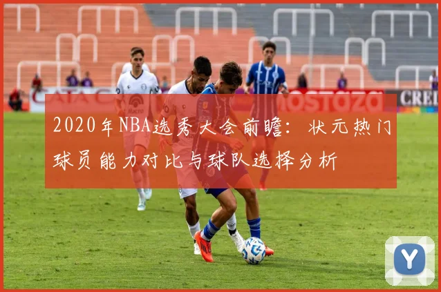 2020年NBA选秀大会前瞻：状元热门球员能力对比与球队选择分析