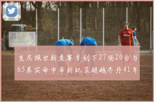 克尼佩尔新秀赛季创下27场20分与65真实命中率新纪录超越乔丹41年历史