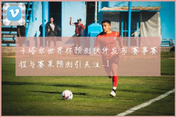 卡塔尔世界杯预测软件发布 赛事赛程与赛果预测引关注_1