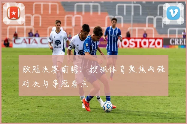 欧冠决赛前瞻：搜狐体育聚焦两强对决与争冠看点