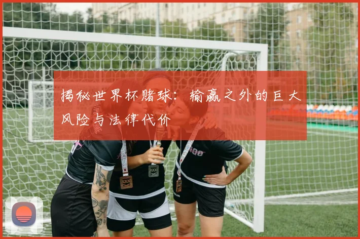 揭秘世界杯赌球：输赢之外的巨大风险与法律代价