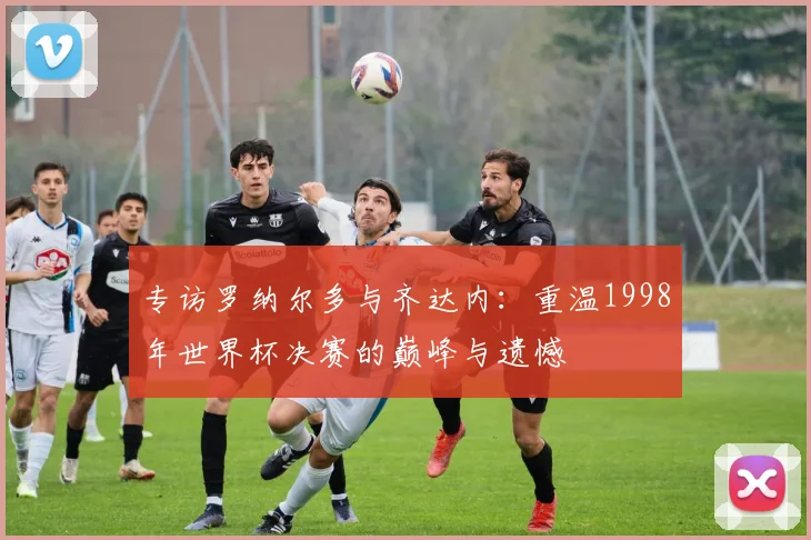 专访罗纳尔多与齐达内：重温1998年世界杯决赛的巅峰与遗憾